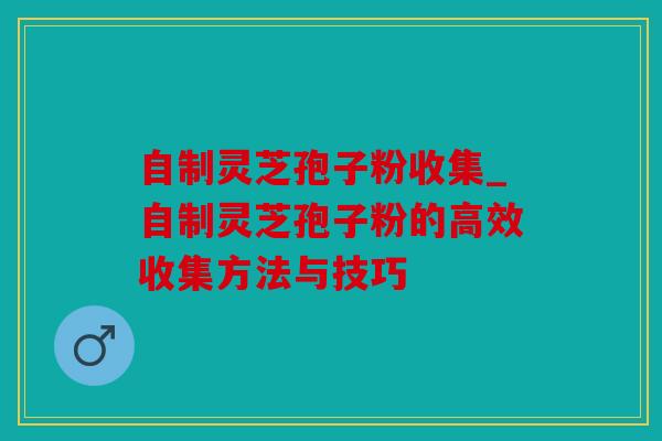 自制灵芝孢子粉收集_自制灵芝孢子粉的高效收集方法与技巧