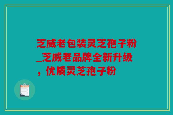 芝威老包装灵芝孢子粉_芝威老品牌全新升级，优质灵芝孢子粉