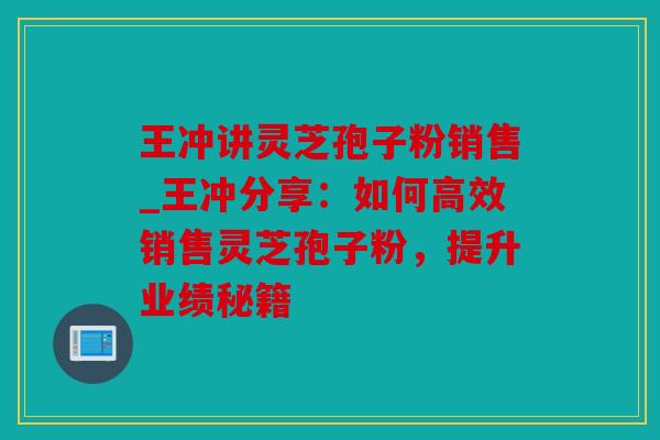 王冲讲灵芝孢子粉销售_王冲分享：如何高效销售灵芝孢子粉，提升业绩秘籍