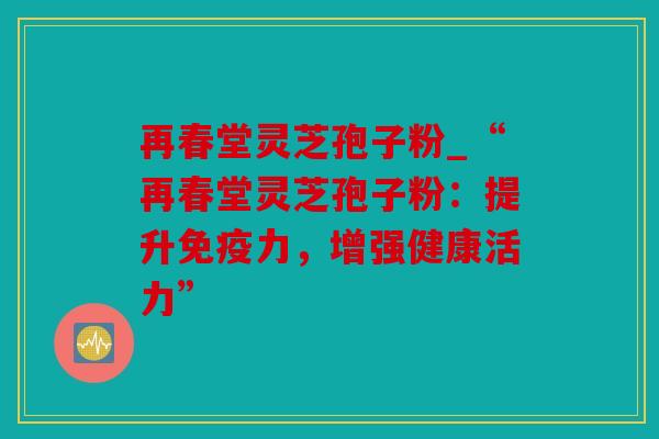 再春堂灵芝孢子粉_“再春堂灵芝孢子粉：提升免疫力，增强健康活力”