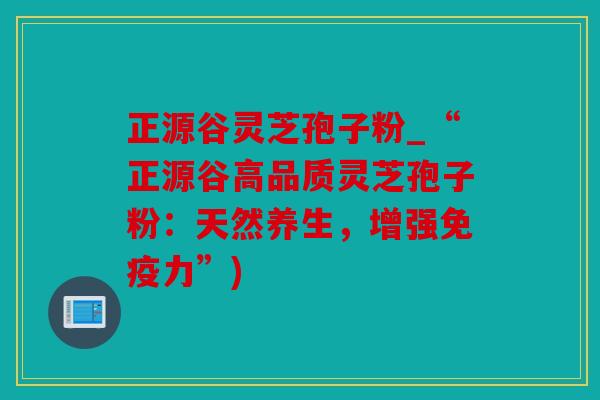 正源谷灵芝孢子粉_“正源谷高品质灵芝孢子粉：天然养生，增强免疫力”)