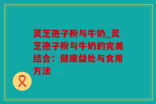 灵芝孢子粉与牛奶_灵芝孢子粉与牛奶的完美结合：健康益处与食用方法