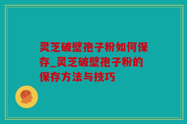 灵芝破壁孢子粉如何保存_灵芝破壁孢子粉的保存方法与技巧