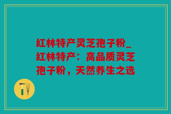 红林特产灵芝孢子粉_红林特产：高品质灵芝孢子粉，天然养生之选