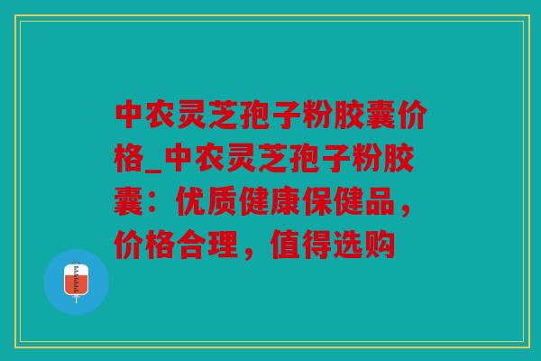 中农灵芝孢子粉胶囊价格_中农灵芝孢子粉胶囊：优质健康保健品，价格合理，值得选购