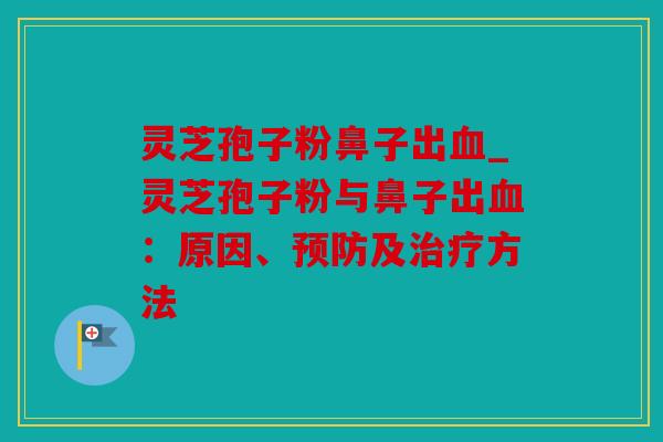 灵芝孢子粉鼻子出血_灵芝孢子粉与鼻子出血：原因、预防及治疗方法