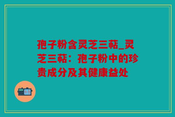 孢子粉含灵芝三萜_灵芝三萜：孢子粉中的珍贵成分及其健康益处