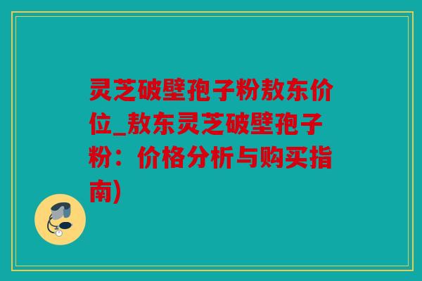 灵芝破壁孢子粉敖东价位_敖东灵芝破壁孢子粉：价格分析与购买指南)