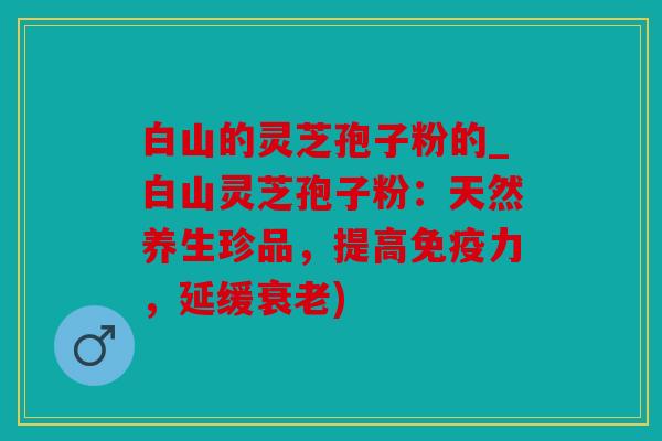 白山的灵芝孢子粉的_白山灵芝孢子粉：天然养生珍品，提高免疫力，延缓衰老)