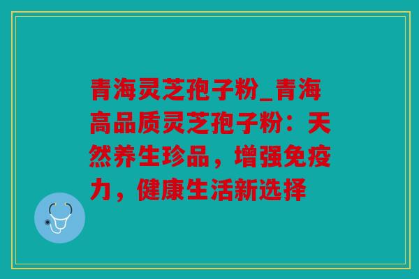 青海灵芝孢子粉_青海高品质灵芝孢子粉：天然养生珍品，增强免疫力，健康生活新选择