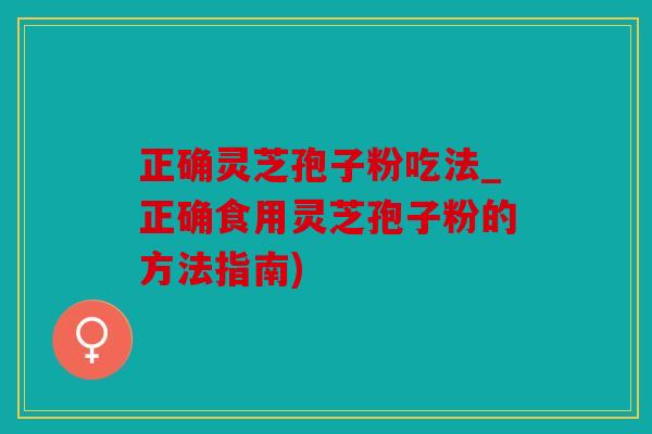 正确灵芝孢子粉吃法_正确食用灵芝孢子粉的方法指南)