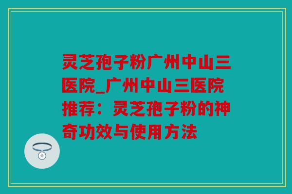 灵芝孢子粉广州中山三医院_广州中山三医院推荐：灵芝孢子粉的神奇功效与使用方法