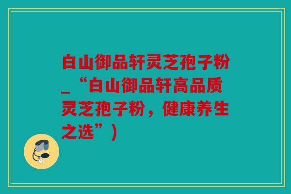 白山御品轩灵芝孢子粉_“白山御品轩高品质灵芝孢子粉，健康养生之选”)