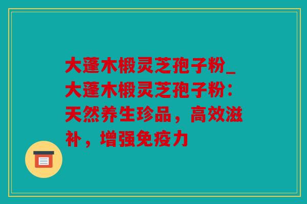 大蓬木椴灵芝孢子粉_大蓬木椴灵芝孢子粉：天然养生珍品，高效滋补，增强免疫力