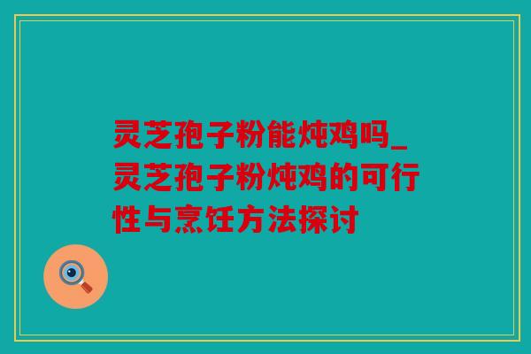 灵芝孢子粉能炖鸡吗_灵芝孢子粉炖鸡的可行性与烹饪方法探讨