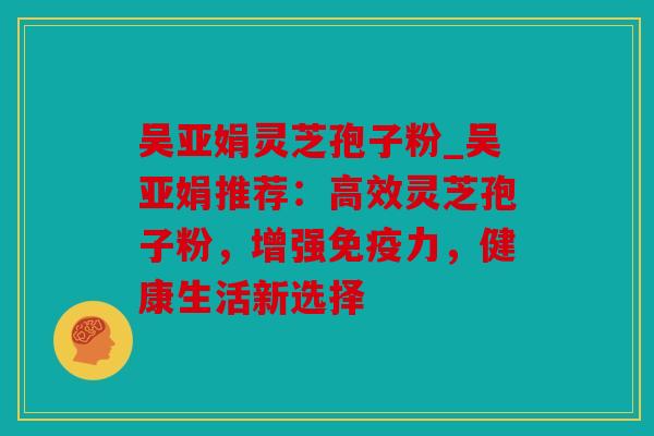 吴亚娟灵芝孢子粉_吴亚娟推荐：高效灵芝孢子粉，增强免疫力，健康生活新选择