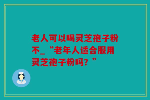 老人可以喝灵芝孢子粉不_“老年人适合服用灵芝孢子粉吗？”