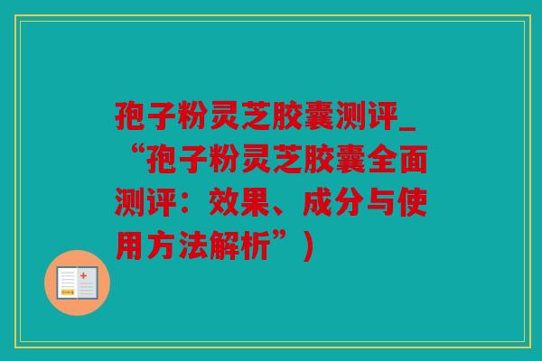 孢子粉灵芝胶囊测评_“孢子粉灵芝胶囊全面测评：效果、成分与使用方法解析”)