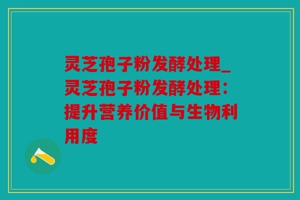 灵芝孢子粉发酵处理_灵芝孢子粉发酵处理：提升营养价值与生物利用度