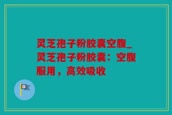 灵芝孢子粉胶囊空腹_灵芝孢子粉胶囊：空腹服用，高效吸收