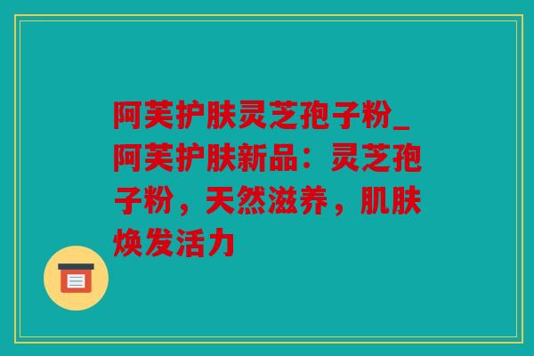 阿芙护肤灵芝孢子粉_阿芙护肤新品：灵芝孢子粉，天然滋养，焕发活力