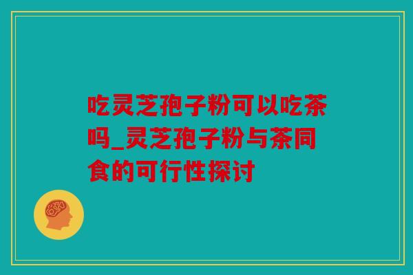 吃灵芝孢子粉可以吃茶吗_灵芝孢子粉与茶同食的可行性探讨