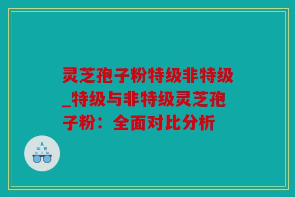 灵芝孢子粉特级非特级_特级与非特级灵芝孢子粉：全面对比分析