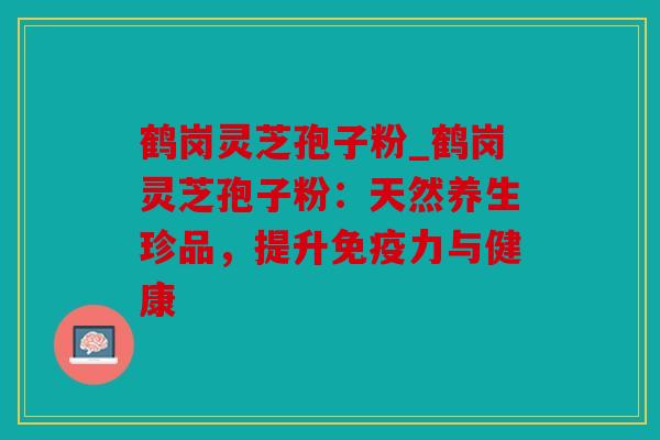 鹤岗灵芝孢子粉_鹤岗灵芝孢子粉：天然养生珍品，提升免疫力与健康