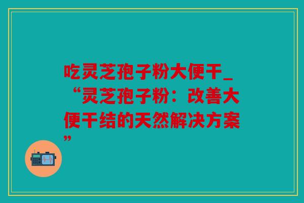 吃灵芝孢子粉大便干_“灵芝孢子粉：改善大便干结的天然解决方案”