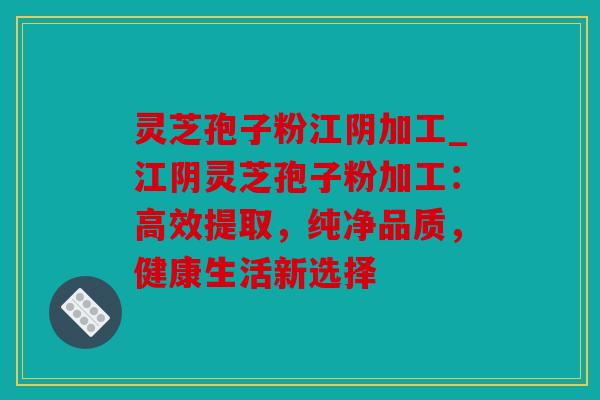 灵芝孢子粉江阴加工_江阴灵芝孢子粉加工：高效提取，纯净品质，健康生活新选择