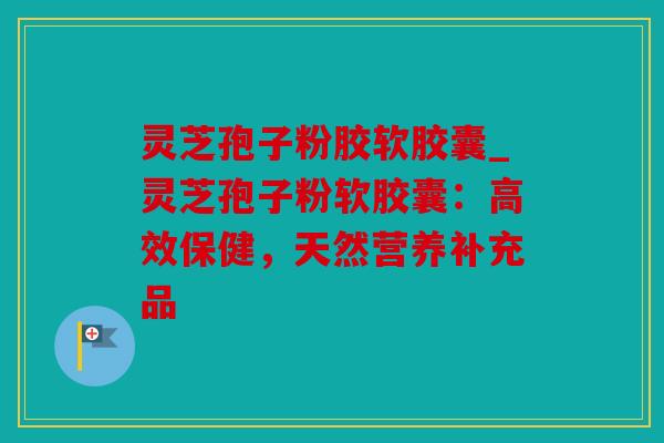 灵芝孢子粉胶软胶囊_灵芝孢子粉软胶囊：高效保健，天然营养补充品