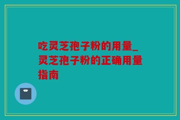 吃灵芝孢子粉的用量_灵芝孢子粉的正确用量指南