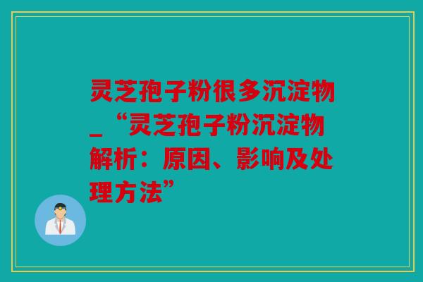 灵芝孢子粉很多沉淀物_“灵芝孢子粉沉淀物解析：原因、影响及处理方法”