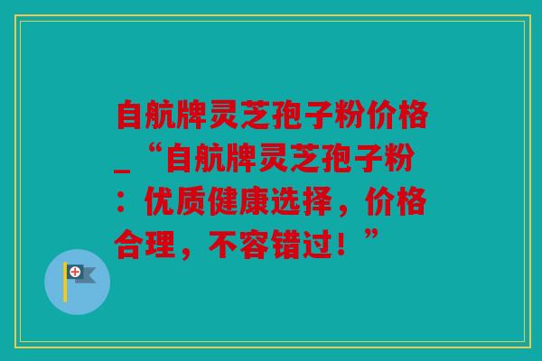 自航牌灵芝孢子粉价格_“自航牌灵芝孢子粉：优质健康选择，价格合理，不容错过！”