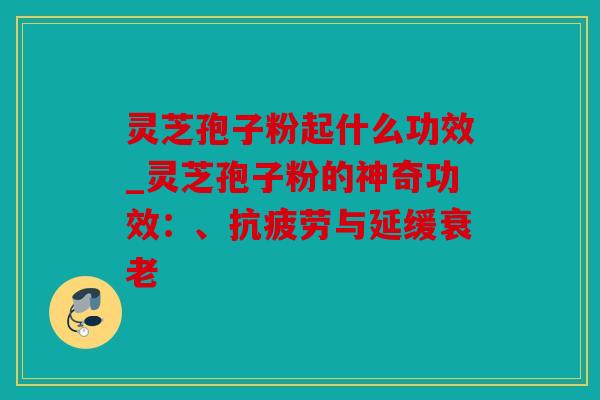 灵芝孢子粉起什么功效_灵芝孢子粉的神奇功效：、抗疲劳与延缓衰老