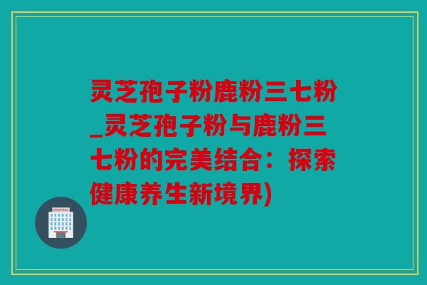 灵芝孢子粉鹿粉三七粉_灵芝孢子粉与鹿粉三七粉的完美结合：探索健康养生新境界)