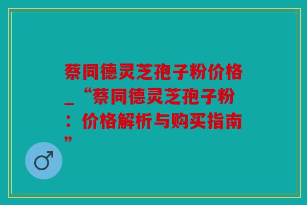 蔡同德灵芝孢子粉价格_“蔡同德灵芝孢子粉：价格解析与购买指南”