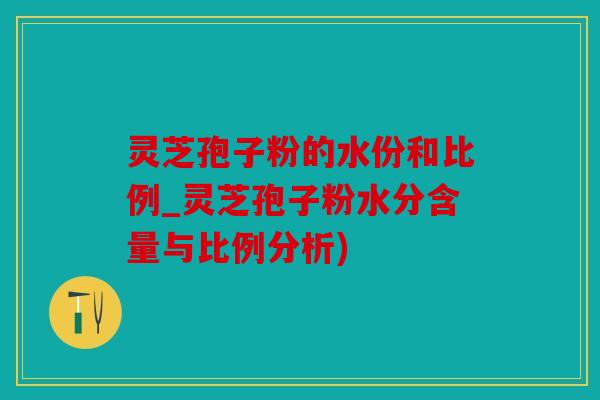 灵芝孢子粉的水份和比例_灵芝孢子粉水分含量与比例分析)