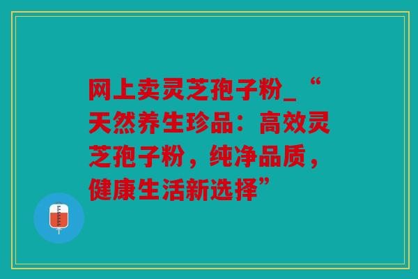 网上卖灵芝孢子粉_“天然养生珍品：高效灵芝孢子粉，纯净品质，健康生活新选择”