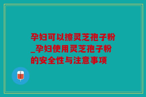 孕妇可以擦灵芝孢子粉_孕妇使用灵芝孢子粉的安全性与注意事项