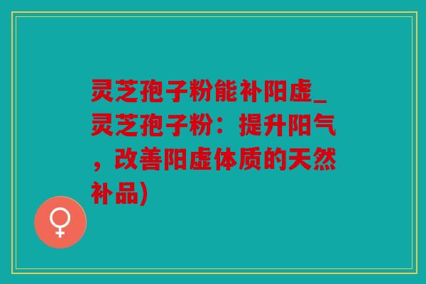 灵芝孢子粉能补阳虚_灵芝孢子粉：提升阳气，改善阳虚体质的天然补品)