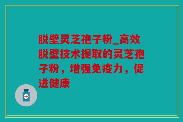 脱壁灵芝孢子粉_高效脱壁技术提取的灵芝孢子粉，增强免疫力，促进健康