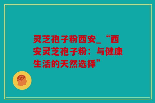 灵芝孢子粉西安_“西安灵芝孢子粉：与健康生活的天然选择”