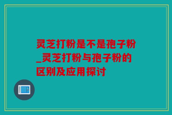 灵芝打粉是不是孢子粉_灵芝打粉与孢子粉的区别及应用探讨