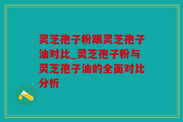 灵芝孢子粉跟灵芝孢子油对比_灵芝孢子粉与灵芝孢子油的全面对比分析