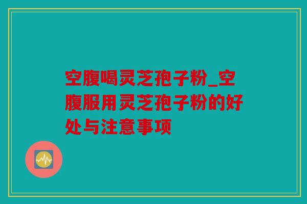 空腹喝灵芝孢子粉_空腹服用灵芝孢子粉的好处与注意事项