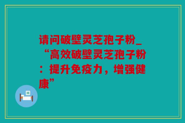 请问破壁灵芝孢子粉_“高效破壁灵芝孢子粉：提升免疫力，增强健康”