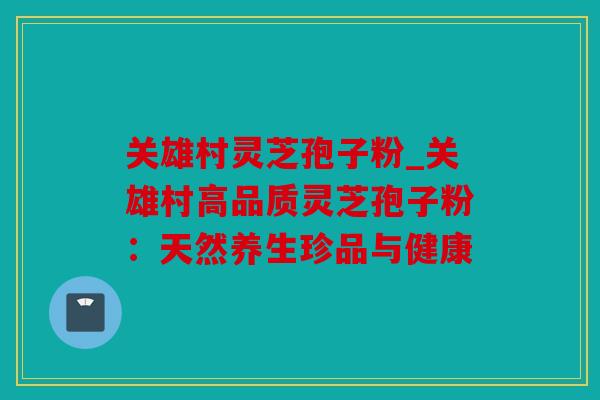 关雄村灵芝孢子粉_关雄村高品质灵芝孢子粉：天然养生珍品与健康