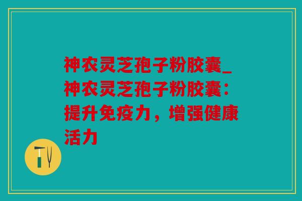 神农灵芝孢子粉胶囊_神农灵芝孢子粉胶囊：提升免疫力，增强健康活力