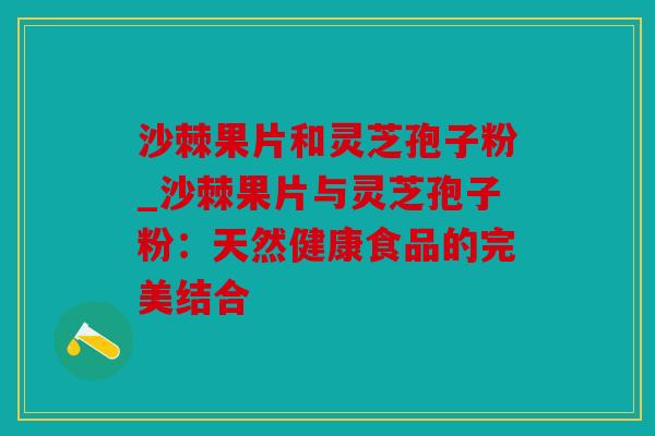 沙棘果片和灵芝孢子粉_沙棘果片与灵芝孢子粉：天然健康食品的完美结合